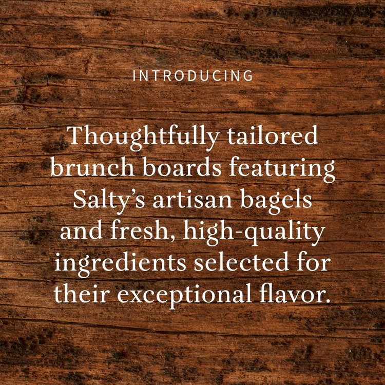 Introducing . . .

Thoughtfully tailored brunch boards featuring Salty&rsquo;s artisan bagels and fresh, high-quality ingredients selected for their exceptional flavor. Each board is crafted to order and designed to align perfectly with the theme of 